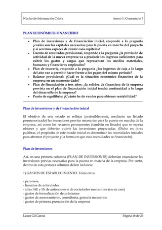 Núcleo de Información Crítica Anexo 1: Comentario 3
Laura Gil García Página 16 de 26
PLAN ECONÓMICO-FINANCIERO
• Plan de inversiones y de financiación inicial, responde a la pregunta
¿cuáles son los capitales necesarios para la puesta en marcha del proyecto
y si seremos capaces de reunir esos capitales?
• Cuenta de resultados provisional, responde a la pregunta ¿la previsión de
actividad de la nueva empresa va a producir los ingresos suficientes para
cubrir los gastos y cargas que representan los medios materiales,
humanos y financieros empleados?
• Plan de tesorería, responde a la pregunta ¿los ingresos de caja a lo largo
del año van a permitir hacer frente a los pagos del mismo periodo?
• Balance provisional: ¿Cuál es la situación económico financiera de la
empresa en un momento dado?
• Plan de financiación a tres años: ¿la solidez de financiera de la empresa
prevista en el plan de financiación inicial tendrá continuidad a lo largo
del desarrollo de la empresa?
• Punto de equilibrio: ¿Cuánto he de vender para obtener rentabilidad?
Plan de inversiones y de financiación inicial
El objetivo de este estado es reflejar (preferiblemente, mediante un listado
pormenorizado) las inversiones previas necesarias para la puesta en marcha de la
empresa, así como los recursos permanentes (también en listado) que se espera
obtener y que deberían cubrir las inversiones proyectadas. (Dicho en otras
palabras, el propósito de este estado inicial es determinar las necesidades iniciales
para afrontar el proyecto y la forma en que esas necesidades se financiarán).
Plan de inversiones
Así, en una primera columna (PLAN DE INVERSIONES) deberían enunciarse las
inversiones previas necesarias para la puesta en marcha de la empresa. Por tanto,
dentro de esta primera columna deben incluirse:
1) GASTOS DE ESTABLECIMIENTO. Entre otros:
- permisos,
- licencias de actividades
- altas IAE y SS de autónomos o de sociedades mercantiles (en su caso)
- gastos de formalización de préstamos
- gastos de asesoramiento, consultoría, gestoría necesarios
- gastos de primera promooción de la empresa
 