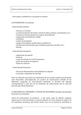 Núcleo de Información Crítica Anexo 1: Comentario 3
Laura Gil García Página 17 de 26
- otros gastos constitutivos o de puesta en marcha
2) INVERSIONES. Se incluirán:
.-Inmovilizado material:
- terrenos y/o locales
- acondicionamiento de locales o terrenos (obras, pintura, cerramientos, etc.)
- existencias iniciales (primeras compras de productos)
- maquinaria, herramientas, utillaje
- mobiliario
- medios de transporte
- equipos informáticos (ordenadores, periféricos)
- instalaciones (electricidad, gas, fontanería/pocería, red datos, etc.)
- leasing
.- Inmovilizado inmaterial:
- adquisición de patente
- licencias
- canon de entrada en red de franquicias
- precio de traspaso de negocios
- fondo de comercio
.- Inmovilizado financiero:
- Fianza de determinadas mensualidades de alquiler
- Cauciones o depósitos de otro tipo
Para ser utilizado más tarde en la elaboración de las cuentas anuales previsionales,
cabe desarrollar, adicionalmente, los cuadros de amortización contable de las
diferentes categorías de inmovilizado (mediante la división del importe
correspondiente a cada uno de los elementos de inmovilizado por la vida útil
prevista para dicho elemento).
3) PREVISIÓN DE TESORERÍA o FONDO DE MANIOBRA (también denominado
Inversión en Circulante)
Antes de comercializar un producto - y por tanto, antes de obtener cualquier
ingreso por la venta del mismo- es preciso adquirir un stock mínimo de aquél o de
los materiales necesarios; del mismo modo, una vez en marcha la actividad, es
 