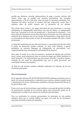 Núcleo de Información Crítica Anexo 1: Comentario 3
Laura Gil García Página 18 de 26
posible que debamos conceder aplazamientos de pago a nuestro clientes, (del
mismo modo que es posible que nuestros proveedores nos concedan
aplazamientos -a 30, 60 o más días- antes de pagar la mercancía facilitada). Para
empresas del sector servicios, lo normal será que transcurran varios días o
semanas antes de poder facturar por la prestación de los mismos.
Para poder hacer frente a los pagos derivados de esos productos o servicios
anticipados, es indispensable inmovilizar una cifra de dinero, es indispensable
hacer una "inversión en el ciclo de producción" o "inbversión en circulante". Y esa
cifra, habrá de financiarse con recursos financieros derivados, no de la explotación
ordinaria de la empresa, sino de sus fuentes de financiación a largo plazo. De ahí
la conveniencia de ubicar junto al resto de inversiones iniciales esta cifra o fondo
de tesorería.
La dotación insuficiente de esta cifra de tesorería o una inadecuada elección sobre
la forma de financiarla pueden conducir, en muy corto término, a graves
problemas de tesorería (impagos de trabajadores, de proveedores, etc.),
comprometiendo muy seriamente la continuidad de la empresa.
Para saber el monto de la cifra de tesorería o cantidad de líquido que conviene
tener a mano, suele proponerse tener en cuenta los pagos que deben realizarse, el
stock necesario y los aplazamientos que preveamos conceder a nuestros clientes,
restando de esa suma los aplazamientos que por su parte preveamos nos
concederán nuestros proveedores.
Al final de esta primera columna deberían totalizarse los importes de los tres
elementos propuestos.
Plan de financiación
En la segunda columna (PLAN DE FINANCIACIÓN) deberían enunciarse, por su
parte, los recursos permanentes o duraderos que se prevea obtener (capital social
y aportaciones de socios, subvenciones, préstamos, leasing, financiación directa de
los proveedores, etc).
Como en el caso de las inversiones, aquí también se aconseja desarrollar las tablas
de amortización contable de los recursos ajenos (este desarrrollo podrá ser de
utilidad para su reflejo en las cuantas de resultados provisionales).
Una vez totalizados los recursos permanentes, los principios de una gestión
ortodoxa dicen que su cuantía debería ser igual a la suma de las inversiones
necesarias (incluido el fondo de maniobra).
 