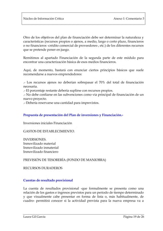 Núcleo de Información Crítica Anexo 1: Comentario 3
Laura Gil García Página 19 de 26
Otro de los objetivos del plan de financiación debe ser determinar la naturaleza y
características (recursos propios o ajenos, a medio, largo o corto plazo, financieros
o no financieros -crédito comercial de proveedores-, etc.) de los diferentes recursos
que se pretende poner en juego.
Remitimos al apartado Financiación de la segunda parte de este módulo para
encontrar una caracterización básica de esos medios financieros.
Aquí, de momento, bastará con enunciar ciertos principios básicos que suele
recomendarse a nuevos emprendedores:
.- Los recursos ajenos no deberían sobrepasar el 70% del total de financiación
necesaria.
.- El porcentaje restante debería suplirse con recursos propios.
.- No debe confiarse en las subvenciones como vía principal de financiación de un
nuevo proyecto.
.- Debería reservarse una cantidad para imprevistos.
Propuesta de presentación del Plan de inversiones y Financiación.-
Inversiones iniciales Financiación
GASTOS DE ESTABLECIMIENTO.
INVERSIONES.
Inmovilizado material
Inmovilizado inmaterial
Inmovilizado financiero
PREVISIÓN DE TESORERÍA (FONDO DE MANIOBRA)
RECURSOS DURADEROS
Cuentas de resultado provisional
La cuenta de resultados provisional -que formalmente se presenta como una
relación de los gastos e ingresos previstos para un periodo de tiempo determinado
y que visualmente cabe presentar en forma de lista o, más habitualmente, de
cuadro- permitirá conocer si la actividad prevista para la nueva empresa va a
 
