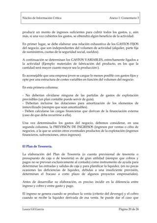 Núcleo de Información Crítica Anexo 1: Comentario 3
Laura Gil García Página 20 de 26
producir un monto de ingresos suficientes para cubrir todos los gastos, y, aún
más, si una vez cubiertos los gastos, se obtendrá algún beneficio de la actividad.
En primer lugar, se debe elaborar una relación exhaustiva de los GASTOS FIJOS
del negocio, que son independientes del volumen de actividad (alquiler, parte fija
de suministros, cuotas de la seguridad social, sueldos).
A continuación se determinan los GASTOS VARIABLES, estrechamente ligados a
la actividad (Ejemplo: materiales de fabricación del producto, en los que la
cantidad será mayor cuanto mayor sea la producción-).
Es aconsejable que una empresa joven se cargue lo menos posible con gastos fijos y
opte por una estructura de costes variables en función del volumen del negocio.
En esta primera columna:
- No deberían olvidarse ninguna de las partidas de gastos de explotación
previsibles (un plan contable puede servir de guía).
- Deberían incluirse las dotaciones para amortización de los elementos de
inmovilizado (siempre que sean amortizables).
- Deben calcularse las cargas financieras que derivan de la financiación externa
(caso de que deba recurrirse a ella).
Una vez determinados los gastos del negocio, debemos considerar, en una
segunda columna, la PREVISIÓN DE INGRESOS (ingresos por ventas o cifra de
negocios, a la que se unirán otros eventuales productos de la explotación (ingresos
financieros, subvenciones, otros ingresos).
El Plan de Tesorería.
La elaboración del Plan de Tesorería (o cuenta previsional de tesorería o
presupuesto de caja o de tesorería) es de gran utilidad (siempre que cobros y
pagos no se prevean exclusivamente al contado) como instrumento de ayuda para
determinar las entradas y salidas de caja y para planificar la liquidez. (en no pocas
ocasiones las deficiencias de liquidez, debidas a una insuficiente previsión,
determinan el fracaso a corto plazo de algunos proyectos empresariales).
Antes de desarrollar su elaboración, es preciso incidir en la diferencia entre
ingreso y cobro y entre gasto y pago.
El ingreso se genera cuando se produce la venta (criterio del devengo) y el cobro
cuando se recibe la liquidez derivada de esa venta. Se puede dar el caso que
 
