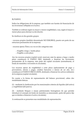 Núcleo de Información Crítica Anexo 1: Comentario 3
Laura Gil García Página 22 de 26
B) PASIVO:
Indica las obligaciones de la empresa, que también son fuentes de financiación de
las inversiones reflejadas en el activo.
También se ordenan según su mayor o menor exigibilidad, o sea, según el mayor o
menor plazo para efectuar su devolución.
Se clasifican en dos grandes grupos:
- recursos propios (también denominado NO EXIGIBLE), puesto son parte de esa
estructura permanente de la empresa).
- recursos ajenos: Éstos a su vez en dos categorías más:
.- Exigible a largo / medio plazo
.- Exigible a corto plazo
Así, los recursos propios (capital social, reservas), más los ajenos a largo y medio
plazo constituyen el PASIVO FIJO, destinado a financiar las inversiones
permanentes de la empresa, más parte del capital circulante (normalmente, el
fondo de maniobra o inversión en circulante).
Los recursos ajenos de exigibilidad a corto plazo (aplazamiento de pago a
proveedores, efectos a pagar, créditos bancarios a menos de un año, etc.)
constituyen el PASIVO CIRCULANTE, destinado a financiar los activos ordinarios
de la empresa (capital circulante).
En cuanto a la forma de representación del balance provisional, caben dos
modalidades básicas:
(1) - mediante la clasificación por los mencionados criterios de liquidez (del activo)
y exigibilidad (del pasivo).
(2) - mediante bloques o masas patrimoniales homogéneos (lo que permite
introducir el concepto de fondo de maniobra ya mencionado -parte del pasivo fijo
que se destina a financiar el activo circulante).
A continuación se presentan esas modalidades de representación:
 