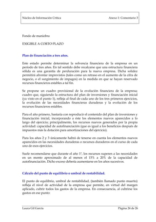 Núcleo de Información Crítica Anexo 1: Comentario 3
Laura Gil García Página 24 de 26
Fondo de maniobra
EXIGIBLE A CORTO PLAZO
Plan de financiación a tres años.
Este estado permite determinar la solvencia financiera de la empresa en un
periodo de tres años. En tal sentido debe recalcarse que una estructura financiera
sólida es una garantía de perduración para la nueva empresa. Dicha solidez
permitirá afrontar imprevistos (tales como un retraso en el aumento de la cifra de
negocio, o el surgimiento de impagos) en la medida en que se hayan reservado
recursos financieros estables a tal fin.
Se propone un cuadro provisional de la evolución financiera de la empresa;
cuadro que, siguiendo la estructura del plan de inversiones y financiación inicial
(ya visto en el punto 1), refleja al final de cada uno de los tres primeros ejercicios,
la evolución de las necesidades financieras duraderas y la evolución de los
recursos financieros estables.
Para el año primero, bastaría con reproducir el contenido del plan de inversiones y
financiación inicial, incorporando a éste los elementos nuevos aparecidos a lo
largo del ejercicio; principalmente, los recursos nuevos generados por la propia
actividad: capacidad de autofinanciación (que es igual a los beneficios después de
impuestos más la dotación para amortizaciones del ejercicio).
Para los años 2 y 3 únicamente habrá de tenerse en cuenta los elementos nuevos
aparecidos en las necesidades duraderas o recursos duraderos en el curso de cada
uno de esos ejercicios.
Suele recomendarse que durante el año 1º, los recursos superen a las necesidades
en un monto aproximado de al menos el 15% a 20% de la capacidad de
autofinanciación. Dicho exceso debería aumentarse en los años sucesivos.
Cálculo del punto de equilibrio o umbral de rentabilidad.
El punto de equilibrio, umbral de rentabilidad, (también llamado punto muerto)
refleja el nivel de actividad de la empresa que permite, en virtud del margen
aplicado, cubrir todos los gastos de la empresa. En consecuencia, al cubrirse los
gastos en ese punto:
 