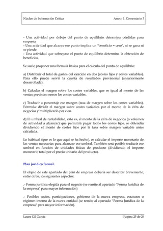 Núcleo de Información Crítica Anexo 1: Comentario 3
Laura Gil García Página 25 de 26
- Una actividad por debajo del punto de equilibrio determina pérdidas para
empresa
- Una actividad que alcance ese punto implica un "beneficio = cero", ni se gana ni
se pierde.
- Una actividad que sobrepase el punto de equilibrio determina la obtención de
beneficios.
Se suele proponer una fórmula básica para el cálculo del punto de equilibrio:
a) Distribuir el total de gastos del ejercicio en dos (costes fijos y costes variables).
Para ello puede servir la cuenta de resultados provisional (anteriormente
desarrollada).
b) Calcular el margen sobre los costes variables, que es igual al monto de las
ventas previstas menos los costes variables.
c) Traducir a porcentaje ese margen (tasa de margen sobre los costes variables).
Fórmula: dividir el margen sobre costes variables por el monto de la cifra de
negocios y multiplicarlo por cien.
d) El umbral de rentabilidad, esto es, el monto de la cifra de negocios (o volumen
de actividad a alcanzar) que permitirá pagar todos los costes fijos, se obtendrá
dividiendo el monto de costes fijos por la tasa sobre margen variable antes
calculada.
Lo habitual (que es lo que aquí se ha hecho), es calcular el importe monetario de
las ventas necesarias para alcanzar ese umbral. También será posible traducir ese
umbral en función de unidades físicas de producto (dividiendo el importe
monetario total por el precio unitario del producto).
Plan jurídico formal.
El objeto de este apartado del plan de empresa debería ser describir brevemente,
entre otros, los siguientes aspectos:
.- Forma jurídica elegida para el negocio (se remite al apartado "Forma Jurídica de
la empresa" para mayor información)
.- Posibles socios, participaciones, gobierno de la nueva empresa, estatutos o
régimen interno de la nueva entidad (se remite al apartado "Forma Jurídica de la
empresa" para mayor información).
 