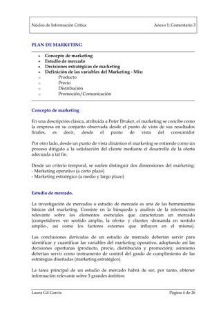 Núcleo de Información Crítica Anexo 1: Comentario 3
Laura Gil García Página 4 de 26
PLAN DE MARKETING
• Concepto de marketing
• Estudio de mercado
• Decisiones estratégicas de marketing
• Definición de las variables del Marketing - Mix:
o Producto
o Precio
o Distribución
o Promoción/Comunicación
Concepto de marketing
En una descripción clásica, atribuida a Peter Druker, el marketing se concibe como
la empresa en su conjunto observada desde el punto de vista de sus resultados
finales, es decir, desde el punto de vista del consumidor
Por otro lado, desde un punto de vista dinámico el marketing se entiende como un
proceso dirigido a la satisfacción del cliente mediante el desarrollo de la oferta
adecuada a tal fin.
Desde un criterio temporal, se suelen distinguir dos dimensiones del marketing:
- Marketing operativo (a corto plazo)
- Marketing estratégico (a medio y largo plazo)
Estudio de mercado.
La investigación de mercados o estudio de mercado es una de las herramientas
básicas del marketing. Consiste en la búsqueda y análisis de la información
relevante sobre los elementos esenciales que caracterizan un mercado
(competidores -en sentido amplio, la oferta- y clientes -demanda en sentido
amplio-, así como los factores externos que influyen en el mismo).
Las conclusiones derivadas de un estudio de mercado deberían servir para
identificar y cuantificar las variables del marketing operativo, adoptando así las
decisiones oportunas (producto, precio, distribución y promoción); asimismo
deberían servir como instrumento de control del grado de cumplimiento de las
estrategias diseñadas (marketing estratégico).
La tarea principal de un estudio de mercado habrá de ser, por tanto, obtener
información relevante sobre 3 grandes ámbitos:
 