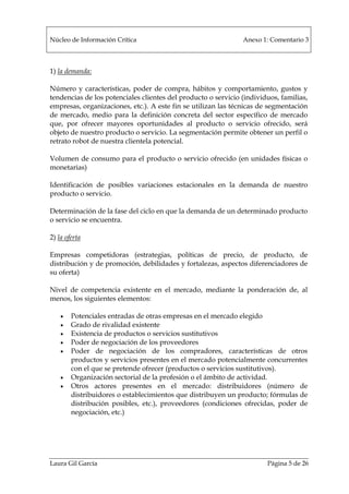 Núcleo de Información Crítica Anexo 1: Comentario 3
Laura Gil García Página 5 de 26
1) la demanda:
Número y características, poder de compra, hábitos y comportamiento, gustos y
tendencias de los potenciales clientes del producto o servicio (individuos, familias,
empresas, organizaciones, etc.). A este fin se utilizan las técnicas de segmentación
de mercado, medio para la definición concreta del sector específico de mercado
que, por ofrecer mayores oportunidades al producto o servicio ofrecido, será
objeto de nuestro producto o servicio. La segmentación permite obtener un perfil o
retrato robot de nuestra clientela potencial.
Volumen de consumo para el producto o servicio ofrecido (en unidades físicas o
monetarias)
Identificación de posibles variaciones estacionales en la demanda de nuestro
producto o servicio.
Determinación de la fase del ciclo en que la demanda de un determinado producto
o servicio se encuentra.
2) la oferta
Empresas competidoras (estrategias, políticas de precio, de producto, de
distribución y de promoción, debilidades y fortalezas, aspectos diferenciadores de
su oferta)
Nivel de competencia existente en el mercado, mediante la ponderación de, al
menos, los siguientes elementos:
• Potenciales entradas de otras empresas en el mercado elegido
• Grado de rivalidad existente
• Existencia de productos o servicios sustitutivos
• Poder de negociación de los proveedores
• Poder de negociación de los compradores, características de otros
productos y servicios presentes en el mercado potencialmente concurrentes
con el que se pretende ofrecer (productos o servicios sustitutivos).
• Organización sectorial de la profesión o el ámbito de actividad.
• Otros actores presentes en el mercado: distribuidores (número de
distribuidores o establecimientos que distribuyen un producto; fórmulas de
distribución posibles, etc.), proveedores (condiciones ofrecidas, poder de
negociación, etc.)
 