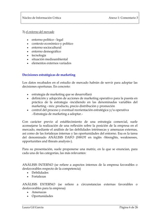 Núcleo de Información Crítica Anexo 1: Comentario 3
Laura Gil García Página 6 de 26
3) el entorno del mercado
• entorno político - legal
• contexto económico y político
• entorno sociocultural
• entorno demográfico
• tecnología
• situación medioambiental
• elementos externos variados
Decisiones estratégicas de marketing
Los datos recabados en el estudio de mercado habrán de servir para adoptar las
decisiones oportunas. En concreto:
• estrategia de marketing que se desarrollará
• definición y adopción de acciones de marketing operativo para la puesta en
práctica de la estrategia -incidiendo en las denominadas variables del
marketing - mix: producto, precio distribución y promoción
• control del proceso y eventual reorientación estratégica y/u operativa
.-Estrategia de marketing a adoptar.-
Con carácter previo al establecimiento de una estrategia comercial, suele
aconsejarse la realización de una reflexión sobre la posición de la empresa en el
mercado, mediante el análisis de las debilidades intrínsecas y amenazas externas,
así como de las fortalezas internas y las oportunidades del entorno. Esa es la tarea
del denominado ANÁLISIS DAFO (SWOT en inglés -Strenghts, weaknesses,
opportunities and threats analysis-).
Para su presentación, suele proponerse una matriz, en la que se enuncian, para
cada una de las categorías, las más relevantes:
ANÁLISIS INTERNO (se refiere a aspectos internos de la empresa favorables o
desfavorables respecto de la competencia)
• Debilidades
• Fortalezas
ANÁLISIS EXTERNO (se refiere a circunstancias externas favorables o
desfavorables para la empresa)
• Amenazas
• Oportunidades
 