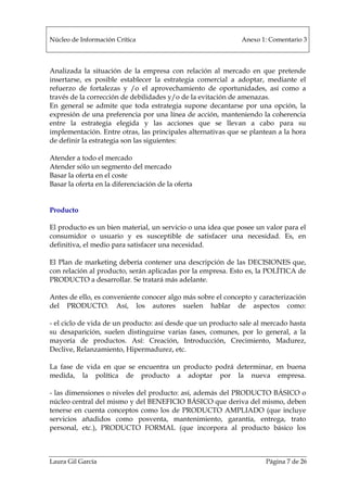 Núcleo de Información Crítica Anexo 1: Comentario 3
Laura Gil García Página 7 de 26
Analizada la situación de la empresa con relación al mercado en que pretende
insertarse, es posible establecer la estrategia comercial a adoptar, mediante el
refuerzo de fortalezas y /o el aprovechamiento de oportunidades, así como a
través de la corrección de debilidades y/o de la evitación de amenazas.
En general se admite que toda estrategia supone decantarse por una opción, la
expresión de una preferencia por una línea de acción, manteniendo la coherencia
entre la estrategia elegida y las acciones que se llevan a cabo para su
implementación. Entre otras, las principales alternativas que se plantean a la hora
de definir la estrategia son las siguientes:
Atender a todo el mercado
Atender sólo un segmento del mercado
Basar la oferta en el coste
Basar la oferta en la diferenciación de la oferta
Producto
El producto es un bien material, un servicio o una idea que posee un valor para el
consumidor o usuario y es susceptible de satisfacer una necesidad. Es, en
definitiva, el medio para satisfacer una necesidad.
El Plan de marketing debería contener una descripción de las DECISIONES que,
con relación al producto, serán aplicadas por la empresa. Esto es, la POLÍTICA de
PRODUCTO a desarrollar. Se tratará más adelante.
Antes de ello, es conveniente conocer algo más sobre el concepto y caracterización
del PRODUCTO. Así, los autores suelen hablar de aspectos como:
- el ciclo de vida de un producto: así desde que un producto sale al mercado hasta
su desaparición, suelen distinguirse varias fases, comunes, por lo general, a la
mayoría de productos. Así: Creación, Introducción, Crecimiento, Madurez,
Declive, Relanzamiento, Hipermadurez, etc.
La fase de vida en que se encuentra un producto podrá determinar, en buena
medida, la política de producto a adoptar por la nueva empresa.
- las dimensiones o niveles del producto: así, además del PRODUCTO BÁSICO o
núcleo central del mismo y del BENEFICIO BÁSICO que deriva del mismo, deben
tenerse en cuenta conceptos como los de PRODUCTO AMPLIADO (que incluye
servicios añadidos como posventa, mantenimiento, garantía, entrega, trato
personal, etc.), PRODUCTO FORMAL (que incorpora al producto básico los
 