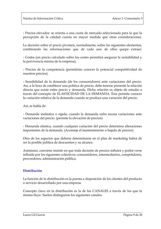 Núcleo de Información Crítica Anexo 1: Comentario 3
Laura Gil García Página 9 de 26
- Precios elevados: se orienta a una cuota de mercado seleccionada para la que la
percepción de la calidad cuenta en mayor medida que otras consideraciones.
La decisión sobre el precio pivotará, normalmente, sobre los siguientes elementos,
combinando las informaciones que de cada uno de ellos quepa extraer:
- Costes (un precio calculado sobre los costes permitirá asegurar la rentabilidad y
la pervivencia misma de la empresa).
- Precios de la competencia (permitirán conocer la potencial competitividad de
nuestros precios).
- Sensibilidad de la demanda (de los consumidores) ante variaciones del precio.
Así, a la hora de establecer una política de precio, debe tenerse presente la relación
directa que existe entre precio y demanda. Dicha relación es objeto de estudio a
través del concepto de ELASTICIDAD DE LA DEMANDA. Ésta permite conocer
la variación relativa de la demanda cuando se produce una variación del precio.
Así, se habla de:
- Demanda inelástica o rígida, cuando la demanda sufre escasa variaciones ante
variaciones del precio. (permite la elevación de precios)
- Demanda elástica, cuando cualquier variación del precio determina alteraciones
importantes de la demanda. (Aconseja el mantenimiento o bajada de precios)
Otro de los aspectos que debería determinarse en el plan de marketing habrá de
ser la posible política de descuentos y su alcance.
Asimismo, conviene insistir en que toda decisión de precios influirá y podrá verse
influida por los siguientes colectivos: consumidores, intermediarios, competidores,
proveedores, administración pública.
Distribución
La función de la distribución es la puesta a disposición de los clientes del producto
o servicio desarrollado por una empresa.
Concepto clave en la distribución es la de los CANALES a través de los que la
misma fluye. Suelen distinguirse los siguientes canales:
 