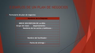 EJEMPLOS DE UN PLAN DE NEGOCIOS
 Formulario de plan de negocios:
Nombres de la Empresa
BREVE DESCRIPCION DE LA IDEA
Grupo de clase: departamento:
Nombres de los socios y teléfonos :
Nombre del facilitador:
Fecha de entrega :
 