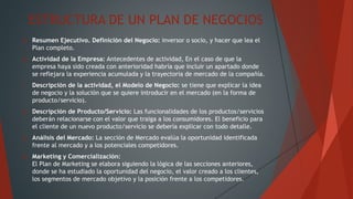 ESTRUCTURA DE UN PLAN DE NEGOCIOS
 Resumen Ejecutivo. Definición del Negocio: inversor o socio, y hacer que lea el
Plan completo.
 Actividad de la Empresa: Antecedentes de actividad, En el caso de que la
empresa haya sido creada con anterioridad habría que incluir un apartado donde
se reflejara la experiencia acumulada y la trayectoria de mercado de la compañía.
 Descripción de la actividad, el Modelo de Negocio: se tiene que explicar la idea
de negocio y la solución que se quiere introducir en el mercado (en la forma de
producto/servicio).
 Descripción de Producto/Servicio: Las funcionalidades de los productos/servicios
deberán relacionarse con el valor que traiga a los consumidores. El beneficio para
el cliente de un nuevo producto/servicio se debería explicar con todo detalle.
 Análisis del Mercado: La sección de Mercado evalúa la oportunidad identificada
frente al mercado y a los potenciales competidores.
 Marketing y Comercialización:
El Plan de Marketing se elabora siguiendo la lógica de las secciones anteriores,
donde se ha estudiado la oportunidad del negocio, el valor creado a los clientes,
los segmentos de mercado objetivo y la posición frente a los competidores.
 