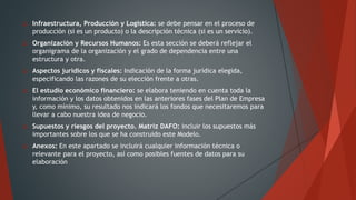  Infraestructura, Producción y Logística: se debe pensar en el proceso de
producción (si es un producto) o la descripción técnica (si es un servicio).
 Organización y Recursos Humanos: Es esta sección se deberá reflejar el
organigrama de la organización y el grado de dependencia entre una
estructura y otra.
 Aspectos jurídicos y fiscales: Indicación de la forma jurídica elegida,
especificando las razones de su elección frente a otras.
 El estudio económico financiero: se elabora teniendo en cuenta toda la
información y los datos obtenidos en las anteriores fases del Plan de Empresa
y, como mínimo, su resultado nos indicará los fondos que necesitaremos para
llevar a cabo nuestra idea de negocio.
 Supuestos y riesgos del proyecto. Matriz DAFO: incluir los supuestos más
importantes sobre los que se ha construido este Modelo.
 Anexos: En este apartado se incluirá cualquier información técnica o
relevante para el proyecto, así como posibles fuentes de datos para su
elaboración
 