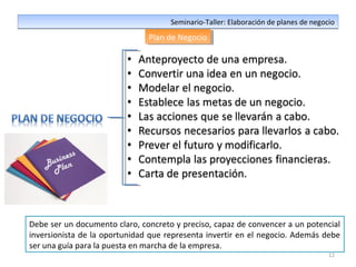 12
Seminario-Taller: Elaboración de planes de negocioSeminario-Taller: Elaboración de planes de negocio
Plan de NegocioPlan de Negocio
Debe ser un documento claro, concreto y preciso, capaz de convencer a un potencial
inversionista de la oportunidad que representa invertir en el negocio. Además debe
ser una guía para la puesta en marcha de la empresa.
 