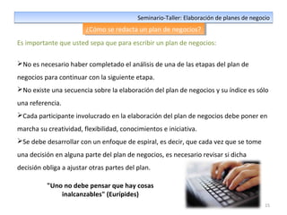 15
Seminario-Taller: Elaboración de planes de negocioSeminario-Taller: Elaboración de planes de negocio
¿Cómo se redacta un plan de negocios?¿Cómo se redacta un plan de negocios?
Es importante que usted sepa que para escribir un plan de negocios:
No es necesario haber completado el análisis de una de las etapas del plan de
negocios para continuar con la siguiente etapa.
No existe una secuencia sobre la elaboración del plan de negocios y su índice es sólo
una referencia.
Cada participante involucrado en la elaboración del plan de negocios debe poner en
marcha su creatividad, flexibilidad, conocimientos e iniciativa.
Se debe desarrollar con un enfoque de espiral, es decir, que cada vez que se tome
una decisión en alguna parte del plan de negocios, es necesario revisar si dicha
decisión obliga a ajustar otras partes del plan.
"Uno no debe pensar que hay cosas
inalcanzables" (Eurípides)
 