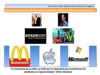 18
Seminario-Taller: Elaboración de planes de negocioSeminario-Taller: Elaboración de planes de negocio
¿Si funcionan, por qué algunas grandes empresas no hicieron uno antes de empezar?¿Si funcionan, por qué algunas grandes empresas no hicieron uno antes de empezar?
"La excelencia de un líder, se mide por la capacidad para transformar los
problemas en oportunidades" (Peter Drucker)
 