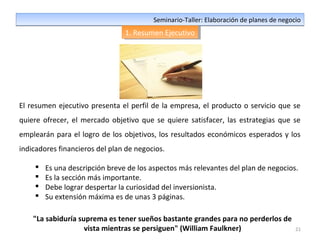 21
Seminario-Taller: Elaboración de planes de negocioSeminario-Taller: Elaboración de planes de negocio
1. Resumen Ejecutivo1. Resumen Ejecutivo
El resumen ejecutivo presenta el perfil de la empresa, el producto o servicio que se
quiere ofrecer, el mercado objetivo que se quiere satisfacer, las estrategias que se
emplearán para el logro de los objetivos, los resultados económicos esperados y los
indicadores financieros del plan de negocios.
 Es una descripción breve de los aspectos más relevantes del plan de negocios.
 Es la sección más importante.
 Debe lograr despertar la curiosidad del inversionista.
 Su extensión máxima es de unas 3 páginas.
"La sabiduría suprema es tener sueños bastante grandes para no perderlos de
vista mientras se persiguen" (William Faulkner)
 