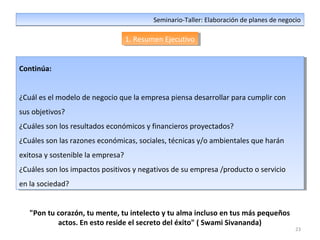 23
Seminario-Taller: Elaboración de planes de negocioSeminario-Taller: Elaboración de planes de negocio
1. Resumen Ejecutivo1. Resumen Ejecutivo
Continúa:
¿Cuál es el modelo de negocio que la empresa piensa desarrollar para cumplir con
sus objetivos?
¿Cuáles son los resultados económicos y financieros proyectados?
¿Cuáles son las razones económicas, sociales, técnicas y/o ambientales que harán
exitosa y sostenible la empresa?
¿Cuáles son los impactos positivos y negativos de su empresa /producto o servicio
en la sociedad?
Continúa:
¿Cuál es el modelo de negocio que la empresa piensa desarrollar para cumplir con
sus objetivos?
¿Cuáles son los resultados económicos y financieros proyectados?
¿Cuáles son las razones económicas, sociales, técnicas y/o ambientales que harán
exitosa y sostenible la empresa?
¿Cuáles son los impactos positivos y negativos de su empresa /producto o servicio
en la sociedad?
"Pon tu corazón, tu mente, tu intelecto y tu alma incluso en tus más pequeños
actos. En esto reside el secreto del éxito" ( Swami Sivananda)
 