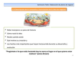 24
Seminario-Taller: Elaboración de planes de negocioSeminario-Taller: Elaboración de planes de negocio
1.2 Descripción de la compañía o formulación de la idea de negocio1.2 Descripción de la compañía o formulación de la idea de negocio
 Debe incorporar un poco de historia
 Cómo nació la idea
 Desde cuándo existe
 Qué motivo su creación y
 Los hechos más importantes que hayan transcurrido durante su desarrollo y
evolución
“Pregúntate si lo que estás haciendo hoy te acerca al lugar en el que quieres estar
mañana” (James Brown)
 