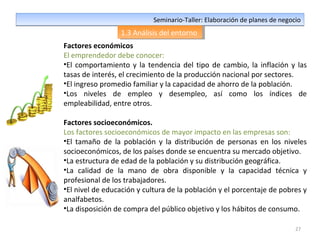 27
Seminario-Taller: Elaboración de planes de negocioSeminario-Taller: Elaboración de planes de negocio
1.3 Análisis del entorno1.3 Análisis del entorno
Factores económicos
El emprendedor debe conocer:
•El comportamiento y la tendencia del tipo de cambio, la inflación y las
tasas de interés, el crecimiento de la producción nacional por sectores.
•El ingreso promedio familiar y la capacidad de ahorro de la población.
•Los niveles de empleo y desempleo, así como los índices de
empleabilidad, entre otros.
Factores socioeconómicos.
Los factores socioeconómicos de mayor impacto en las empresas son:
•El tamaño de la población y la distribución de personas en los niveles
socioeconómicos, de los países donde se encuentra su mercado objetivo.
•La estructura de edad de la población y su distribución geográfica.
•La calidad de la mano de obra disponible y la capacidad técnica y
profesional de los trabajadores.
•El nivel de educación y cultura de la población y el porcentaje de pobres y
analfabetos.
•La disposición de compra del público objetivo y los hábitos de consumo.
 