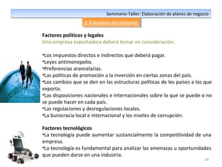 28
Seminario-Taller: Elaboración de planes de negocioSeminario-Taller: Elaboración de planes de negocio
1.3 Análisis del entorno1.3 Análisis del entorno
Factores políticos y legales
Una empresa exportadora deberá tomar en consideración:
•Los impuestos directos e indirectos que deberá pagar.
•Leyes antimonopolio.
•Preferencias arancelarias.
•Las políticas de promoción a la inversión en ciertas zonas del país.
•Los cambios que se den en las estructuras políticas de los países a los que
exporta.
•Las disposiciones nacionales e internacionales sobre lo que se puede o no
se puede hacer en cada país.
•Las regulaciones y desregulaciones locales.
•La burocracia local e internacional y los niveles de corrupción.
Factores tecnológicos
•La tecnología puede aumentar sustancialmente la competitividad de una
empresa.
•La tecnología es fundamental para analizar las amenazas u oportunidades
que pueden darse en una industria.
 