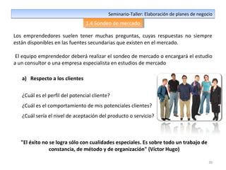 30
Seminario-Taller: Elaboración de planes de negocioSeminario-Taller: Elaboración de planes de negocio
1.4 Sondeo de mercado1.4 Sondeo de mercado
Los emprendedores suelen tener muchas preguntas, cuyas respuestas no siempre
están disponibles en las fuentes secundarias que existen en el mercado.
El equipo emprendedor deberá realizar el sondeo de mercado o encargará el estudio
a un consultor o una empresa especialista en estudios de mercado
a) Respecto a los clientes
¿Cuál es el perfil del potencial cliente?
¿Cuál es el comportamiento de mis potenciales clientes?
¿Cuál sería el nivel de aceptación del producto o servicio?
"El éxito no se logra sólo con cualidades especiales. Es sobre todo un trabajo de
constancia, de método y de organización" (Víctor Hugo)
 