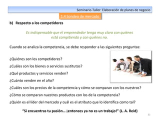 31
Seminario-Taller: Elaboración de planes de negocioSeminario-Taller: Elaboración de planes de negocio
1.4 Sondeo de mercado1.4 Sondeo de mercado
b) Respecto a los competidores
Es indispensable que el emprendedor tenga muy claro con quiénes
está compitiendo y con quiénes no.
Cuando se analiza la competencia, se debe responder a las siguientes preguntas:
¿Quiénes son los competidores?
¿Cuáles son los bienes o servicios sustitutos?
¿Qué productos y servicios venden?
¿Cuánto venden en el año?
¿Cuáles son los precios de la competencia y cómo se comparan con los nuestros?
¿Cómo se comparan nuestros productos con los de la competencia?
¿Quién es el líder del mercado y cuál es el atributo que lo identifica como tal?
“Si encuentras tu pasión… ¡entonces ya no es un trabajo!” (L. A. Reid)
 