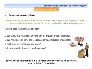 32
Seminario-Taller: Elaboración de planes de negocioSeminario-Taller: Elaboración de planes de negocio
1.4 Sondeo de mercado1.4 Sondeo de mercado
c) Respecto a los proveedores
Elegir bien a los proveedores es tan importante y estratégico como determinar bien el
mercado objetivo al cual se dirigirán las estrategias de marketing de la empresa.
En este caso es importante conocer:
¿Qué vínculos o relaciones se tiene con los proveedores de insumos?
¿Qué relaciones se tiene con los proveedores de recursos financieros?
¿Cuáles son sus condiciones de pago?
¿Brindan crédito de corto o mediano plazo?
Somos lo que hacemos día a día. De modo que la excelencia no es un acto,
sino un hábito” (Aristóteles)
 