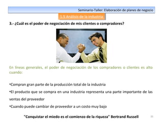 35
Seminario-Taller: Elaboración de planes de negocioSeminario-Taller: Elaboración de planes de negocio
1.5 Análisis de la industria1.5 Análisis de la industria
3.- ¿Cuál es el poder de negociación de mis clientes o compradores?
En líneas generales, el poder de negociación de los compradores o clientes es alto
cuando:
•Compran gran parte de la producción total de la industria
•El producto que se compra en una industria representa una parte importante de las
ventas del proveedor
•Cuando puede cambiar de proveedor a un costo muy bajo
"Conquistar el miedo es el comienzo de la riqueza" Bertrand Russell
 