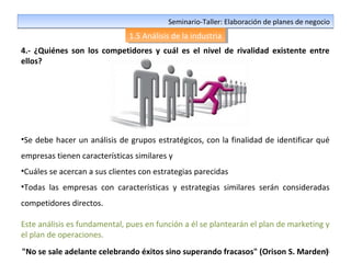36
Seminario-Taller: Elaboración de planes de negocioSeminario-Taller: Elaboración de planes de negocio
1.5 Análisis de la industria1.5 Análisis de la industria
4.- ¿Quiénes son los competidores y cuál es el nivel de rivalidad existente entre
ellos?
•Se debe hacer un análisis de grupos estratégicos, con la finalidad de identificar qué
empresas tienen características similares y
•Cuáles se acercan a sus clientes con estrategias parecidas
•Todas las empresas con características y estrategias similares serán consideradas
competidores directos.
Este análisis es fundamental, pues en función a él se plantearán el plan de marketing y
el plan de operaciones.
"No se sale adelante celebrando éxitos sino superando fracasos" (Orison S. Marden)
 