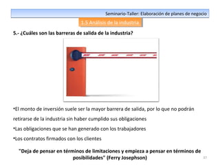37
Seminario-Taller: Elaboración de planes de negocioSeminario-Taller: Elaboración de planes de negocio
1.5 Análisis de la industria1.5 Análisis de la industria
5.- ¿Cuáles son las barreras de salida de la industria?
•El monto de inversión suele ser la mayor barrera de salida, por lo que no podrán
retirarse de la industria sin haber cumplido sus obligaciones
•Las obligaciones que se han generado con los trabajadores
•Los contratos firmados con los clientes
"Deja de pensar en términos de limitaciones y empieza a pensar en términos de
posibilidades" (Ferry Josephson)
 