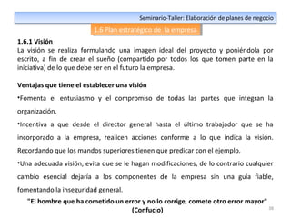 38
Seminario-Taller: Elaboración de planes de negocioSeminario-Taller: Elaboración de planes de negocio
1.6 Plan estratégico de la empresa1.6 Plan estratégico de la empresa
1.6.1 Visión
La visión se realiza formulando una imagen ideal del proyecto y poniéndola por
escrito, a fin de crear el sueño (compartido por todos los que tomen parte en la
iniciativa) de lo que debe ser en el futuro la empresa.
Ventajas que tiene el establecer una visión
•Fomenta el entusiasmo y el compromiso de todas las partes que integran la
organización.
•Incentiva a que desde el director general hasta el último trabajador que se ha
incorporado a la empresa, realicen acciones conforme a lo que indica la visión.
Recordando que los mandos superiores tienen que predicar con el ejemplo.
•Una adecuada visión, evita que se le hagan modificaciones, de lo contrario cualquier
cambio esencial dejaría a los componentes de la empresa sin una guía fiable,
fomentando la inseguridad general.
"El hombre que ha cometido un error y no lo corrige, comete otro error mayor"
(Confucio)
 