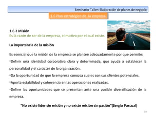 39
Seminario-Taller: Elaboración de planes de negocioSeminario-Taller: Elaboración de planes de negocio
1.6 Plan estratégico de la empresa1.6 Plan estratégico de la empresa
1.6.2 Misión
Es la razón de ser de la empresa, el motivo por el cual existe.
La importancia de la misión
Es esencial que la misión de la empresa se plantee adecuadamente por que permite:
•Definir una identidad corporativa clara y determinada, que ayuda a establecer la
personalidad y el carácter de la organización.
•Da la oportunidad de que la empresa conozca cuales son sus clientes potenciales.
•Aporta estabilidad y coherencia en las operaciones realizadas.
•Define las oportunidades que se presentan ante una posible diversificación de la
empresa.
“No existe líder sin misión y no existe misión sin pasión”(Sergio Pascual)
 