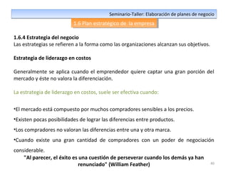 40
Seminario-Taller: Elaboración de planes de negocioSeminario-Taller: Elaboración de planes de negocio
1.6 Plan estratégico de la empresa1.6 Plan estratégico de la empresa
1.6.4 Estrategia del negocio
Las estrategias se refieren a la forma como las organizaciones alcanzan sus objetivos.
Estrategia de liderazgo en costos
Generalmente se aplica cuando el emprendedor quiere captar una gran porción del
mercado y éste no valora la diferenciación.
La estrategia de liderazgo en costos, suele ser efectiva cuando:
•El mercado está compuesto por muchos compradores sensibles a los precios.
•Existen pocas posibilidades de lograr las diferencias entre productos.
•Los compradores no valoran las diferencias entre una y otra marca.
•Cuando existe una gran cantidad de compradores con un poder de negociación
considerable.
"Al parecer, el éxito es una cuestión de perseverar cuando los demás ya han
renunciado" (William Feather)
 