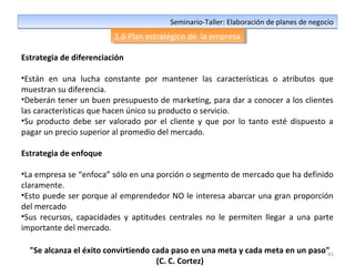 41
Seminario-Taller: Elaboración de planes de negocioSeminario-Taller: Elaboración de planes de negocio
1.6 Plan estratégico de la empresa1.6 Plan estratégico de la empresa
Estrategia de diferenciación
•Están en una lucha constante por mantener las características o atributos que
muestran su diferencia.
•Deberán tener un buen presupuesto de marketing, para dar a conocer a los clientes
las características que hacen único su producto o servicio.
•Su producto debe ser valorado por el cliente y que por lo tanto esté dispuesto a
pagar un precio superior al promedio del mercado.
Estrategia de enfoque
•La empresa se “enfoca” sólo en una porción o segmento de mercado que ha definido
claramente.
•Esto puede ser porque al emprendedor NO le interesa abarcar una gran proporción
del mercado
•Sus recursos, capacidades y aptitudes centrales no le permiten llegar a una parte
importante del mercado.
"Se alcanza el éxito convirtiendo cada paso en una meta y cada meta en un paso"
(C. C. Cortez)
 