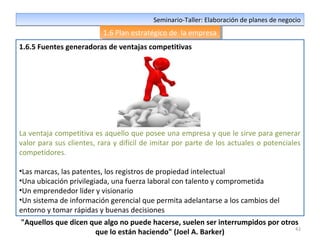 42
Seminario-Taller: Elaboración de planes de negocioSeminario-Taller: Elaboración de planes de negocio
1.6 Plan estratégico de la empresa1.6 Plan estratégico de la empresa
1.6.5 Fuentes generadoras de ventajas competitivas
La ventaja competitiva es aquello que posee una empresa y que le sirve para generar
valor para sus clientes, rara y difícil de imitar por parte de los actuales o potenciales
competidores.
•Las marcas, las patentes, los registros de propiedad intelectual
•Una ubicación privilegiada, una fuerza laboral con talento y comprometida
•Un emprendedor líder y visionario
•Un sistema de información gerencial que permita adelantarse a los cambios del
entorno y tomar rápidas y buenas decisiones
"Aquellos que dicen que algo no puede hacerse, suelen ser interrumpidos por otros
que lo están haciendo" (Joel A. Barker)
 