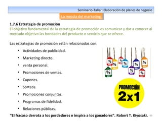 49
Seminario-Taller: Elaboración de planes de negocioSeminario-Taller: Elaboración de planes de negocio
La mezcla del marketingLa mezcla del marketing
1.7.6 Estrategia de promoción
El objetivo fundamental de la estrategia de promoción es comunicar y dar a conocer al
mercado objetivo las bondades del producto o servicio que se ofrece.
Las estrategias de promoción están relacionadas con:
• Actividades de publicidad.
• Marketing directo.
• venta personal.
• Promociones de ventas.
• Cupones.
• Sorteos.
• Promociones conjuntas.
• Programas de fidelidad.
• Relaciones públicas.
“El fracaso derrota a los perdedores e inspira a los ganadores”. Robert T. Kiyosaki.
 