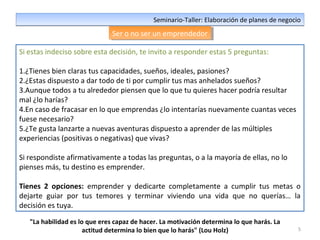 5
Seminario-Taller: Elaboración de planes de negocioSeminario-Taller: Elaboración de planes de negocio
Ser o no ser un emprendedorSer o no ser un emprendedor
Si estas indeciso sobre esta decisión, te invito a responder estas 5 preguntas:
1.¿Tienes bien claras tus capacidades, sueños, ideales, pasiones?
2.¿Estas dispuesto a dar todo de ti por cumplir tus mas anhelados sueños?
3.Aunque todos a tu alrededor piensen que lo que tu quieres hacer podría resultar
mal ¿lo harías?
4.En caso de fracasar en lo que emprendas ¿lo intentarías nuevamente cuantas veces
fuese necesario?
5.¿Te gusta lanzarte a nuevas aventuras dispuesto a aprender de las múltiples
experiencias (positivas o negativas) que vivas?
Si respondiste afirmativamente a todas las preguntas, o a la mayoría de ellas, no lo
pienses más, tu destino es emprender.
Tienes 2 opciones: emprender y dedicarte completamente a cumplir tus metas o
dejarte guiar por tus temores y terminar viviendo una vida que no querías… la
decisión es tuya.
"La habilidad es lo que eres capaz de hacer. La motivación determina lo que harás. La
actitud determina lo bien que lo harás" (Lou Holz)
 