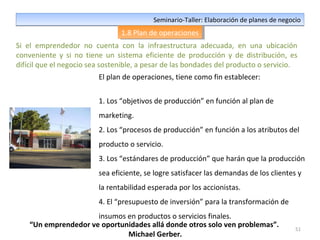 51
Seminario-Taller: Elaboración de planes de negocioSeminario-Taller: Elaboración de planes de negocio
1.8 Plan de operaciones1.8 Plan de operaciones
Si el emprendedor no cuenta con la infraestructura adecuada, en una ubicación
conveniente y si no tiene un sistema eficiente de producción y de distribución, es
difícil que el negocio sea sostenible, a pesar de las bondades del producto o servicio.
El plan de operaciones, tiene como fin establecer:
1. Los “objetivos de producción” en función al plan de
marketing.
2. Los “procesos de producción” en función a los atributos del
producto o servicio.
3. Los “estándares de producción” que harán que la producción
sea eficiente, se logre satisfacer las demandas de los clientes y
la rentabilidad esperada por los accionistas.
4. El “presupuesto de inversión” para la transformación de
insumos en productos o servicios finales.
“Un emprendedor ve oportunidades allá donde otros solo ven problemas”.
Michael Gerber.
 