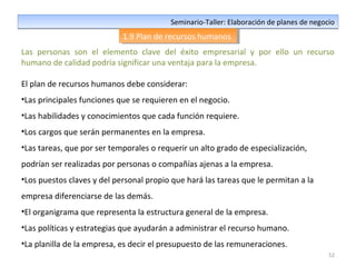 52
Seminario-Taller: Elaboración de planes de negocioSeminario-Taller: Elaboración de planes de negocio
1.9 Plan de recursos humanos1.9 Plan de recursos humanos
Las personas son el elemento clave del éxito empresarial y por ello un recurso
humano de calidad podría significar una ventaja para la empresa.
El plan de recursos humanos debe considerar:
•Las principales funciones que se requieren en el negocio.
•Las habilidades y conocimientos que cada función requiere.
•Los cargos que serán permanentes en la empresa.
•Las tareas, que por ser temporales o requerir un alto grado de especialización,
podrían ser realizadas por personas o compañías ajenas a la empresa.
•Los puestos claves y del personal propio que hará las tareas que le permitan a la
empresa diferenciarse de las demás.
•El organigrama que representa la estructura general de la empresa.
•Las políticas y estrategias que ayudarán a administrar el recurso humano.
•La planilla de la empresa, es decir el presupuesto de las remuneraciones.
 