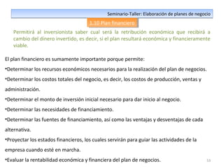 53
Seminario-Taller: Elaboración de planes de negocioSeminario-Taller: Elaboración de planes de negocio
1.10 Plan financiero1.10 Plan financiero
Permitirá al inversionista saber cual será la retribución económica que recibirá a
cambio del dinero invertido, es decir, si el plan resultará económica y financieramente
viable.
El plan financiero es sumamente importante porque permite:
•Determinar los recursos económicos necesarios para la realización del plan de negocios.
•Determinar los costos totales del negocio, es decir, los costos de producción, ventas y
administración.
•Determinar el monto de inversión inicial necesario para dar inicio al negocio.
•Determinar las necesidades de financiamiento.
•Determinar las fuentes de financiamiento, así como las ventajas y desventajas de cada
alternativa.
•Proyectar los estados financieros, los cuales servirán para guiar las actividades de la
empresa cuando esté en marcha.
•Evaluar la rentabilidad económica y financiera del plan de negocios.
 