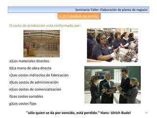 54
Seminario-Taller: Elaboración de planes de negocioSeminario-Taller: Elaboración de planes de negocio
1.10.1 Análisis de costos1.10.1 Análisis de costos
El costo de producción está conformado por:
a)Los materiales directos
b)La mano de obra directa
c)Los costos indirectos de fabricación
d)Los costos de administración
e)Los costos de comercialización
f)Los costos variables
g)Los costos fijos
"sólo quien se da por vencido, está perdido.” Hans- Ulrich Rudel
 