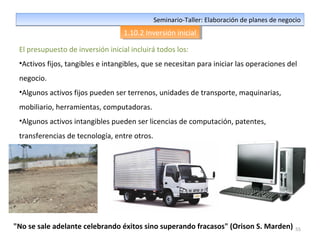 55
Seminario-Taller: Elaboración de planes de negocioSeminario-Taller: Elaboración de planes de negocio
1.10.2 Inversión inicial1.10.2 Inversión inicial
El presupuesto de inversión inicial incluirá todos los:
•Activos fijos, tangibles e intangibles, que se necesitan para iniciar las operaciones del
negocio.
•Algunos activos fijos pueden ser terrenos, unidades de transporte, maquinarias,
mobiliario, herramientas, computadoras.
•Algunos activos intangibles pueden ser licencias de computación, patentes,
transferencias de tecnología, entre otros.
"No se sale adelante celebrando éxitos sino superando fracasos" (Orison S. Marden)
 