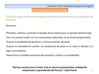 57
Seminario-Taller: Elaboración de planes de negocioSeminario-Taller: Elaboración de planes de negocio
1.10.4 Proyección de flujo de caja1.10.4 Proyección de flujo de caja
El flujo de caja es la herramienta básica de planificación financiera y de evaluación de
proyectos.
Sirve para:
•Planificar, ordenar y controlar la liquidez de la empresa por un periodo determinado.
•Ver si se puede cumplir con los compromisos adquiridos en las fechas programadas.
•Evaluar la posibilidad de gestionar un financiamiento adicional.
•Evaluar la necesidad de cambiar las condiciones de plazo en el cobro a clientes y el
pago a proveedores.
•Determinar la utilidad económica del proyecto y estimar su rentabilidad.
“No hay secretos para el éxito. Este se alcanza preparándose, trabajando
arduamente y aprendiendo del fracaso”. Colin Powel
 