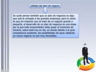 Se suele pensar también que un plan de negocios es algo
que solo le compete a las grandes empresas; pero lo cierto
es que sin importar que se trate de un negocio grande o
pequeño, el desarrollo de un plan de negocios es una etapa
por la que todo emprendedor debe pasar al momento de
iniciarlo, sobre todo hoy en día, en donde debido a la gran
competencia existente, las posibilidades de sacar adelante
un nuevo negocio no son muy favorables.
Utilidad del plan de negocio
 