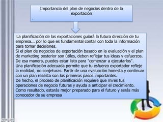 La planificación de las exportaciones guiará la futura dirección de tu
empresa... por lo que es fundamental contar con toda la información
para tomar decisiones.
Si el plan de negocios de exportación basado en la evaluación y el plan
de marketing posterior son útiles, deben reflejar tus ideas y esfuerzos.
De esa manera, puedes estar listo para "comenzar a ejecutarlos".
Una planificación adecuada permite que tu esfuerzo exportador refleje
la realidad, no conjeturas. Partir de una evaluación honesta y continuar
con un plan realista son los primeros pasos importantes.
De hecho, el proceso de planificación requiere que mires tus
operaciones de negocio futuras y ayuda a anticipar el crecimiento.
Como resultado, estarás mejor preparado para el futuro y serás más
conocedor de su empresa
Importancia del plan de negocios dentro de la
exportación
.
 