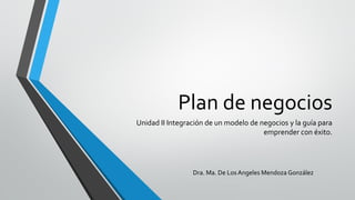 Plan de negocios
Unidad II Integración de un modelo de negocios y la guía para
emprender con éxito.
Dra. Ma. De Los Angeles Mendoza González
 
