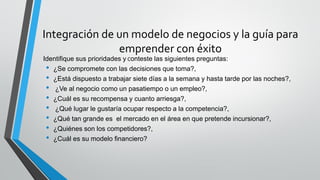 Integración de un modelo de negocios y la guía para
emprender con éxito
Identifique sus prioridades y Conteste las siguientes preguntas:
• ¿Se compromete con las decisiones que toma?,
• ¿Está dispuesto a trabajar siete días a la semana y hasta tarde por las noches?,
• ¿Ve al negocio como un pasatiempo o un empleo?,
• ¿Cuál es su recompensa y cuanto arriesga?,
• ¿Qué lugar le gustaría ocupar respecto a la competencia?,
• ¿Qué tan grande es el mercado en el área en que pretende incursionar?,
• ¿Quiénes son los competidores?,
• ¿Cuál es su modelo financiero?
 