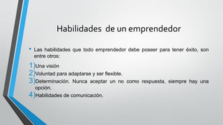 Habilidades de un emprendedor
• Las habilidades que todo emprendedor debe poseer para tener éxito, son
entre otros:
1)Una visión
2)Voluntad para adaptarse y ser flexible.
3)Determinación. Nunca aceptar un no como respuesta, siempre hay una
opción.
4)Habilidades de comunicación.
 