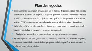 Plan de negocios
• Establecimiento de un plan de negocios. Es el manual de pasos a seguir para iniciar,
consolidar o expandir un negocio. Las partes que debe contener pueden ser: Misión
y visión, establecimiento de objetivos, descripción de los productos o servicios,
análisis FODA, estrategia de mercadotecnia, aspecto administrativo y financiero.
• 1) Misión y visión, permiten establecer lo que queremos lograr, el tamaño que tendrá,
posición y actitud en el mercado y servicios que prestará.
• 2) Objetivos, cuantificar y hacer medibles las aspiraciones de la empresa.
• 3) Descripción de los productos o servicios, conocer el mercado objetivo,
determinar necesidades insatisfechas que puede cubrir, especificar características de
productos o servicios a ofertar.
 