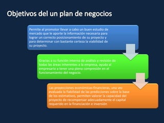 Permite al promotor llevar a cabo un buen estudio de
mercado que le aporte la información necesaria para
lograr un correcto posicionamiento de su proyecto y
para determinar con bastante certeza la viabilidad de
su proyecto.
Gracias a su función interna de análisis y revisión de
todas las áreas inherentes a la empresa, ayuda al
empresario a tener una plena compresión en el
funcionamiento del negocio.
Las proyecciones económicas-financieras, una vez
evaluada la fiabilidad de las predicciones sobre la base
de los estimativos, permiten valorar la capacidad del
proyecto de recompensar adecuadamente el capital
requerido en la financiación e inversión
 